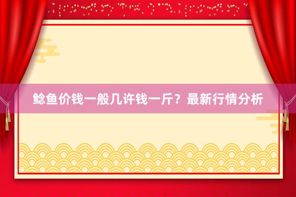 鲶鱼价钱一般几许钱一斤？最新行情分析